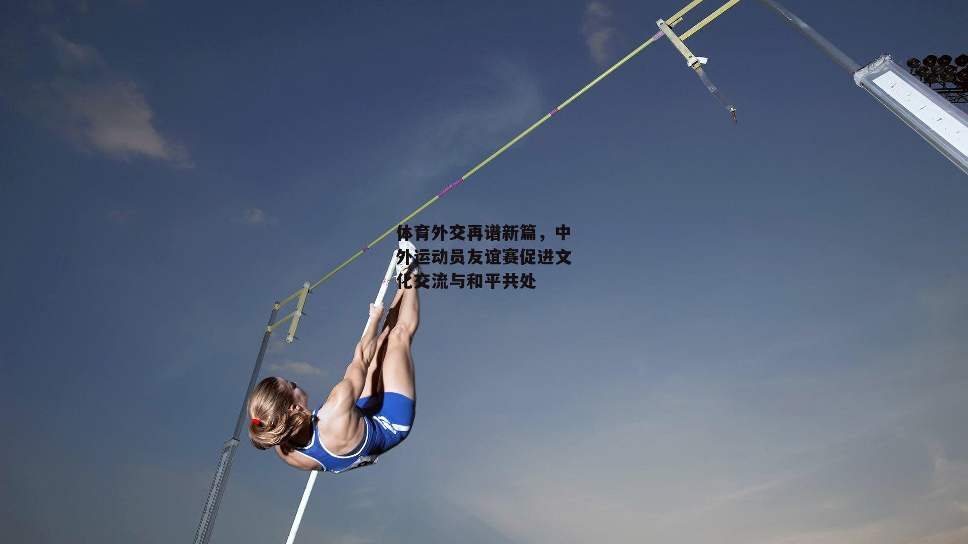 体育外交再谱新篇，中外运动员友谊赛促进文化交流与和平共处