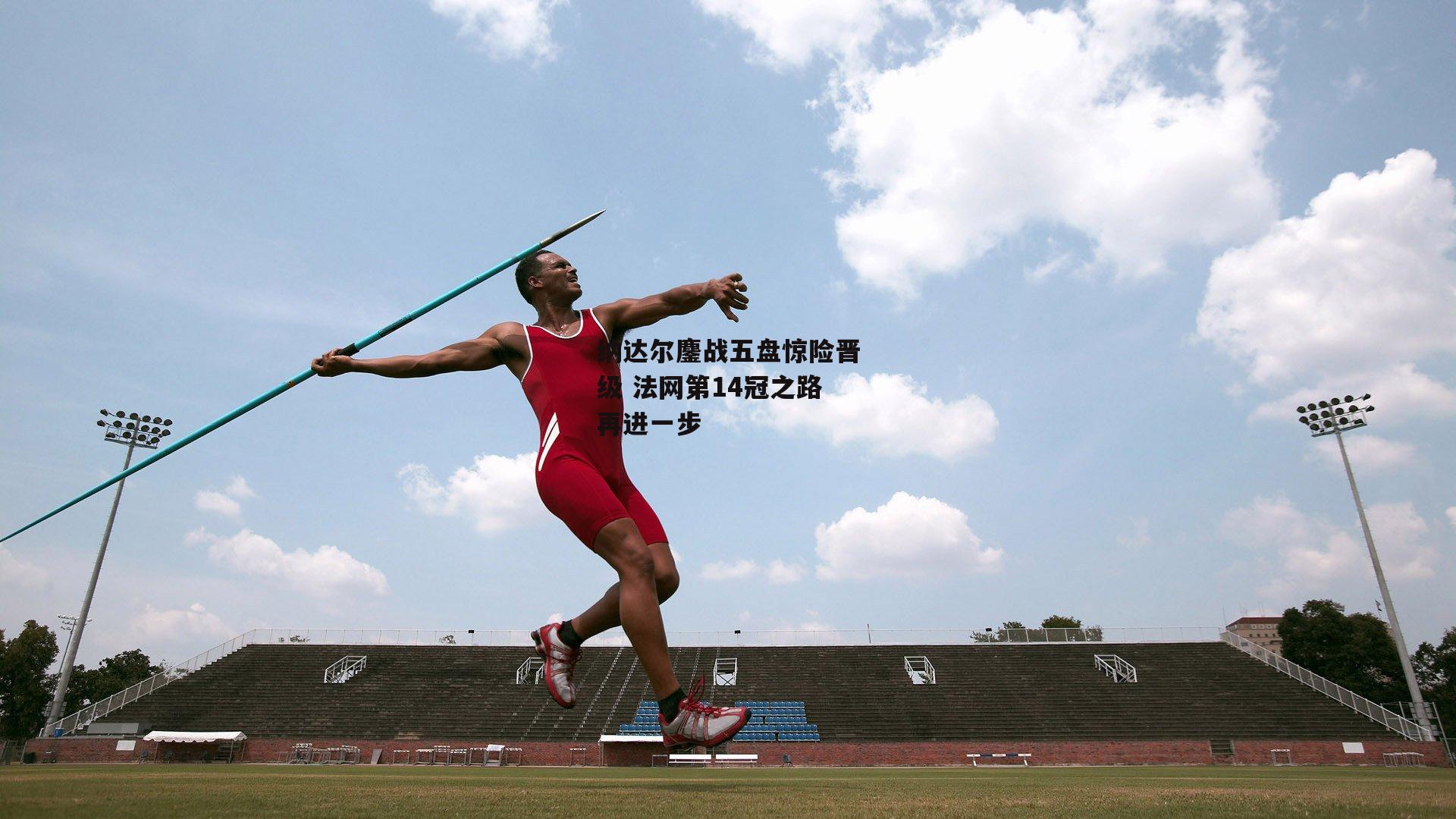 纳达尔鏖战五盘惊险晋级 法网第14冠之路再进一步