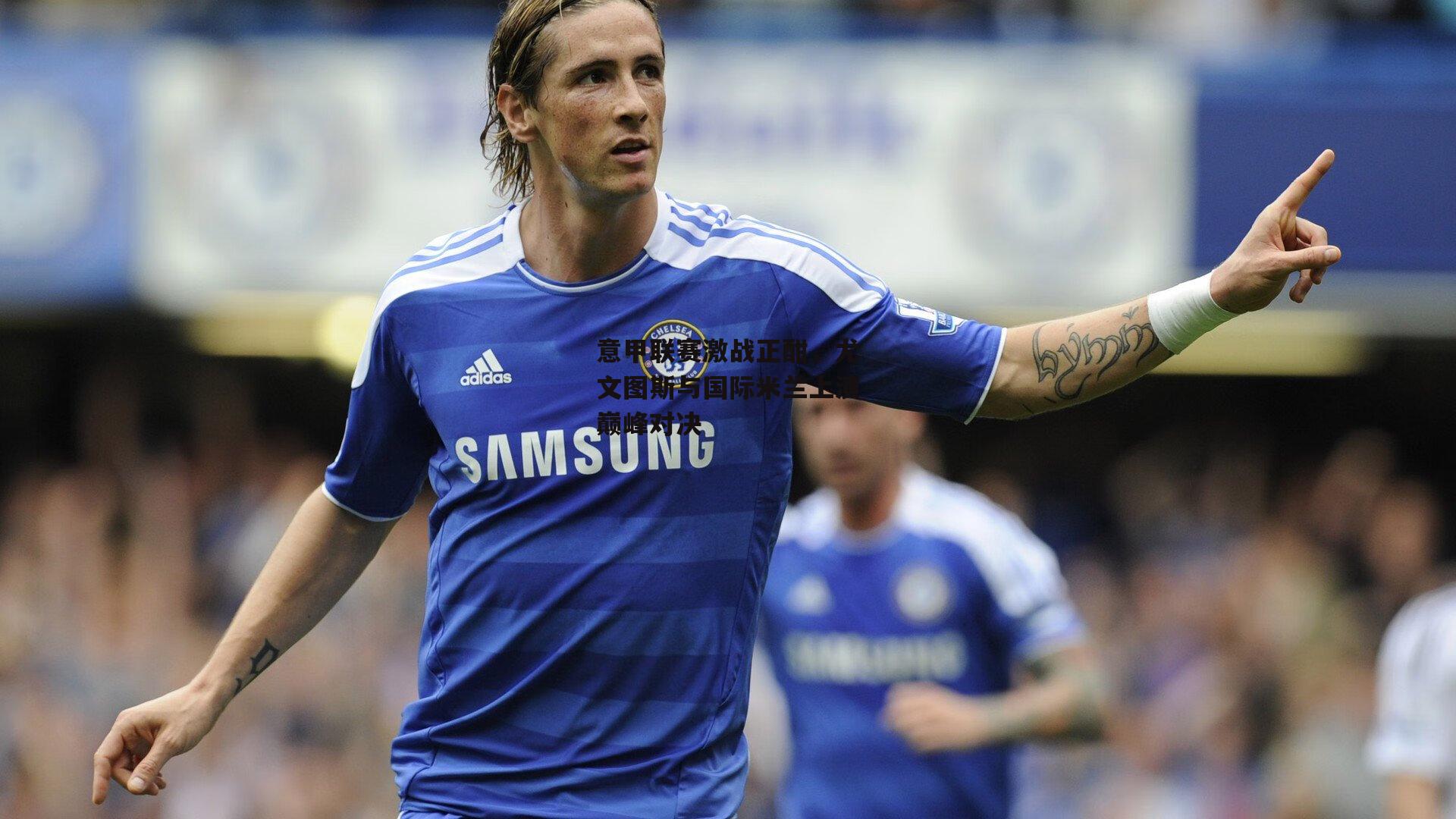 意甲联赛激战正酣，尤文图斯与国际米兰上演巅峰对决